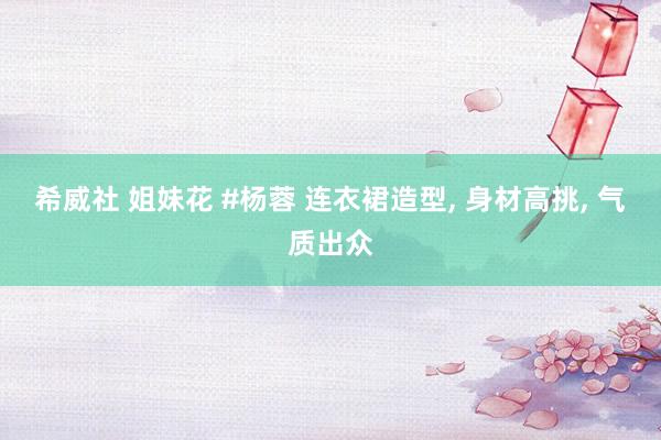 希威社 姐妹花 #杨蓉 连衣裙造型， 身材高挑， 气质出众