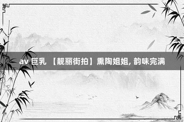 av 巨乳 【靓丽街拍】熏陶姐姐， 韵味完满