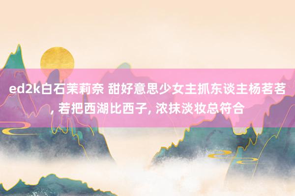 ed2k白石茉莉奈 甜好意思少女主抓东谈主杨茗茗， 若把西湖比西子， 浓抹淡妆总符合