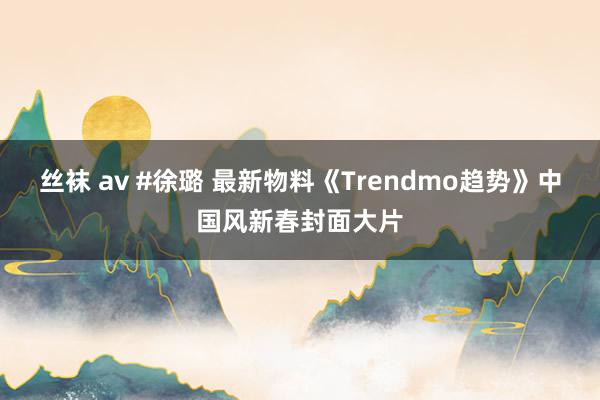 丝袜 av #徐璐 最新物料《Trendmo趋势》中国风新春封面大片