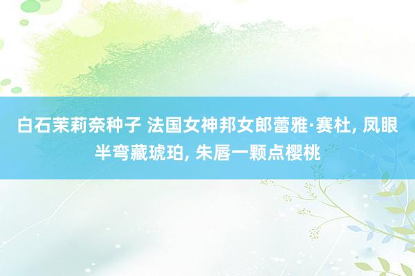 白石茉莉奈种子 法国女神邦女郎蕾雅·赛杜， 凤眼半弯藏琥珀， 朱唇一颗点樱桃