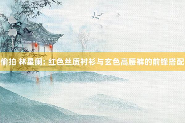 偷拍 林星阑: 红色丝质衬衫与玄色高腰裤的前锋搭配