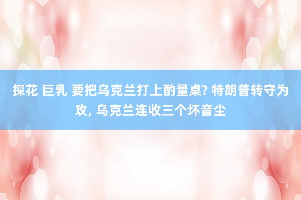 探花 巨乳 要把乌克兰打上酌量桌? 特朗普转守为攻， 乌克兰连收三个坏音尘