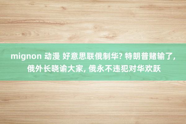 mignon 动漫 好意思联俄制华? 特朗普赌输了， 俄外长晓谕大家， 俄永不违犯对华欢跃