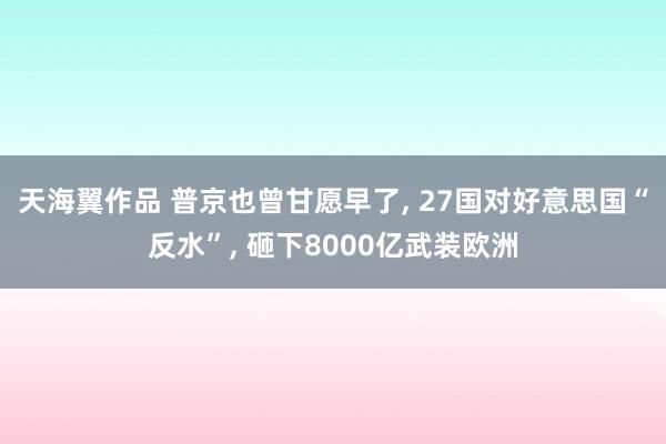 天海翼作品 普京也曾甘愿早了， 27国对好意思国“反水”， 砸下8000亿武装欧洲
