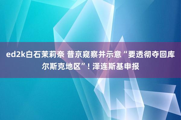 ed2k白石茉莉奈 普京窥察并示意“要透彻夺回库尔斯克地区”! 泽连斯基申报