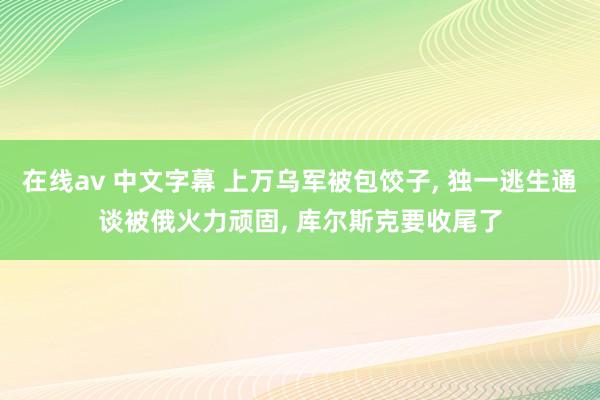 在线av 中文字幕 上万乌军被包饺子， 独一逃生通谈被俄火力顽固， 库尔斯克要收尾了