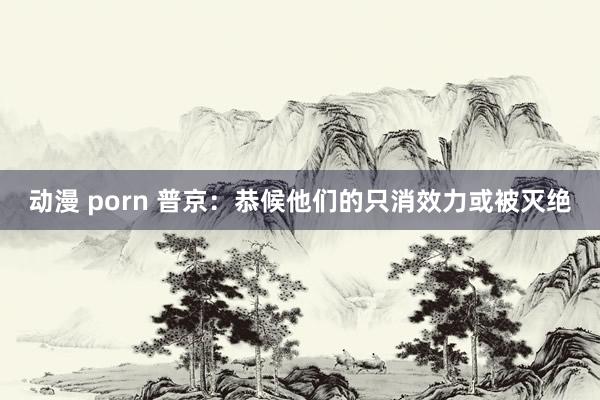 动漫 porn 普京：恭候他们的只消效力或被灭绝