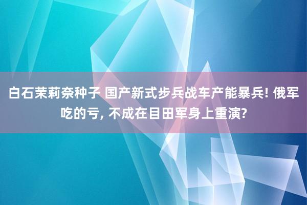 白石茉莉奈种子 国产新式步兵战车产能暴兵! 俄军吃的亏， 不成在目田军身上重演?