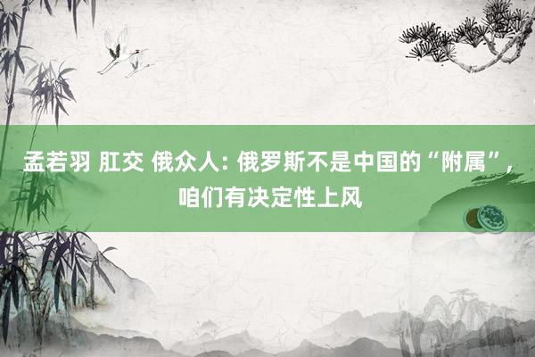 孟若羽 肛交 俄众人: 俄罗斯不是中国的“附属”， 咱们有决定性上风