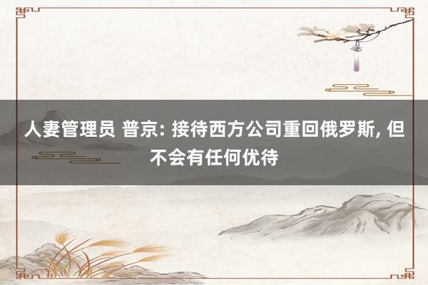 人妻管理员 普京: 接待西方公司重回俄罗斯， 但不会有任何优待