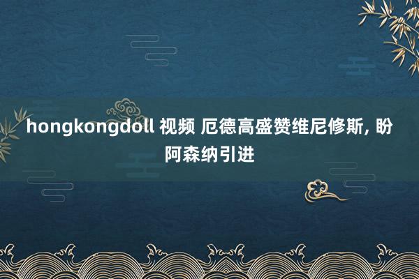 hongkongdoll 视频 厄德高盛赞维尼修斯， 盼阿森纳引进