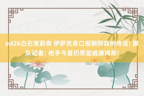 ed2k白石茉莉奈 伊萨克亲口报酬阿森纳传说! 跟队记者: 枪手今夏仍思签威廉姆斯!