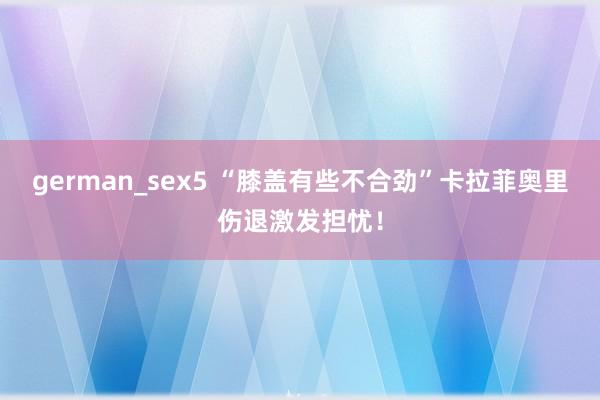 german_sex5 “膝盖有些不合劲”卡拉菲奥里伤退激发担忧!