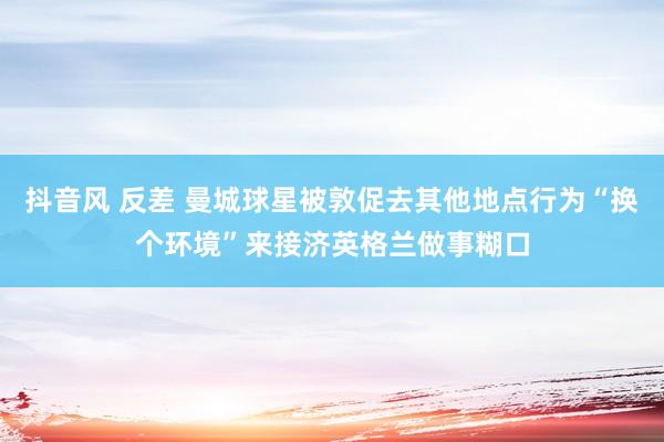 抖音风 反差 曼城球星被敦促去其他地点行为“换个环境”来接济英格兰做事糊口