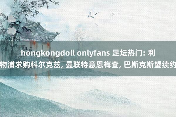 hongkongdoll onlyfans 足坛热门: 利物浦求购科尔克兹， 曼联特意恩梅查， 巴斯克斯望续约