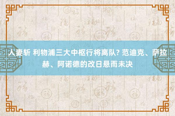 人妻斩 利物浦三大中枢行将离队? 范迪克、萨拉赫、阿诺德的改日悬而未决