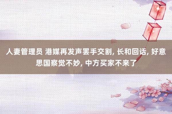 人妻管理员 港媒再发声罢手交割， 长和回话， 好意思国察觉不妙， 中方买家不来了