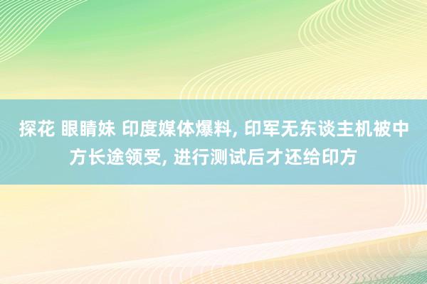 探花 眼睛妹 印度媒体爆料， 印军无东谈主机被中方长途领受， 进行测试后才还给印方