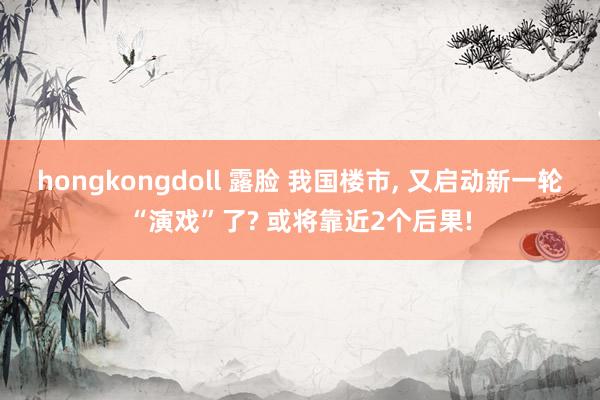 hongkongdoll 露脸 我国楼市， 又启动新一轮“演戏”了? 或将靠近2个后果!