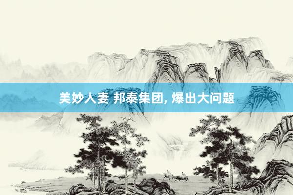 美妙人妻 邦泰集团， 爆出大问题