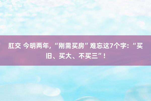 肛交 今明两年， “刚需买房”难忘这7个字: “买旧、买大、不买三”!