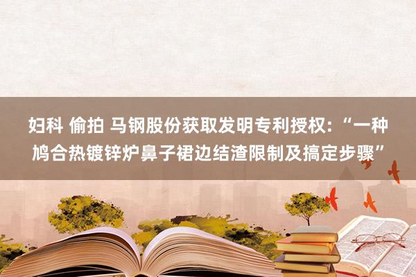 妇科 偷拍 马钢股份获取发明专利授权: “一种鸠合热镀锌炉鼻子裙边结渣限制及搞定步骤”