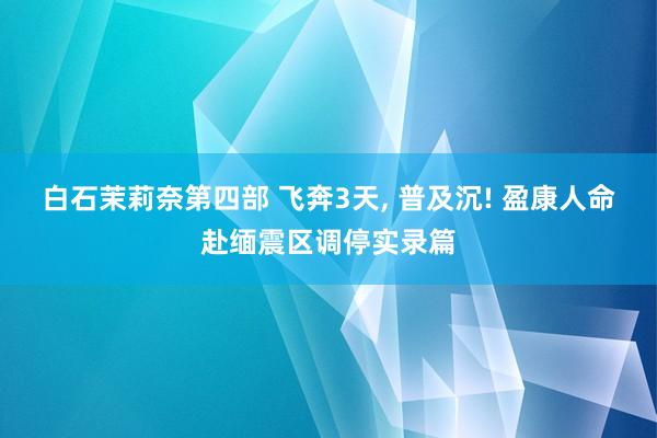 白石茉莉奈第四部 飞奔3天， 普及沉! 盈康人命赴缅震区调停实录篇