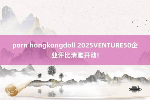 porn hongkongdoll 2025VENTURE50企业评比清雅开动!