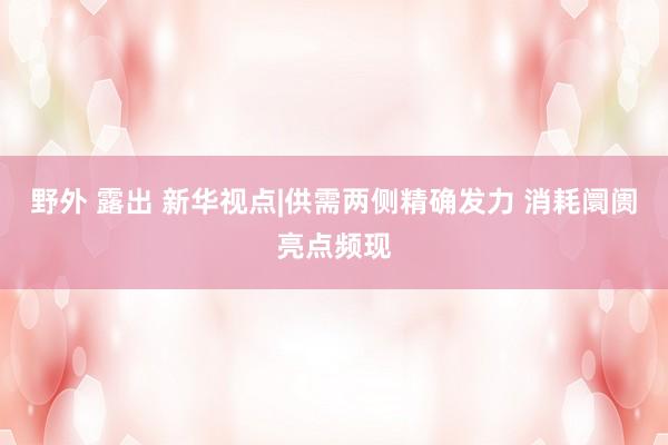 野外 露出 新华视点|供需两侧精确发力 消耗阛阓亮点频现