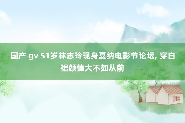 国产 gv 51岁林志玲现身戛纳电影节论坛， 穿白裙颜值大不如从前