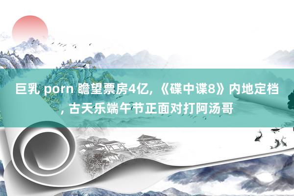 巨乳 porn 瞻望票房4亿， 《碟中谍8》内地定档， 古天乐端午节正面对打阿汤哥