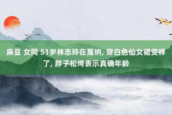 麻豆 女同 51岁林志玲在戛纳， 穿白色仙女裙变样了， 脖子松垮表示真确年龄