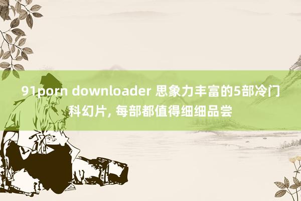 91porn downloader 思象力丰富的5部冷门科幻片， 每部都值得细细品尝