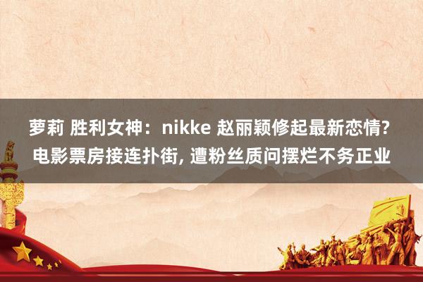 萝莉 胜利女神：nikke 赵丽颖修起最新恋情? 电影票房接连扑街， 遭粉丝质问摆烂不务正业