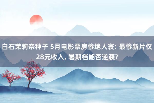 白石茉莉奈种子 5月电影票房惨绝人寰: 最惨新片仅28元收入， 暑期档能否逆袭?