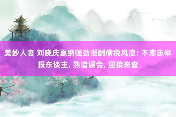 美妙人妻 刘晓庆戛纳强劲报酬偷税风浪: 不虞志举报东谈主， 熟谙误会， 迎接来查