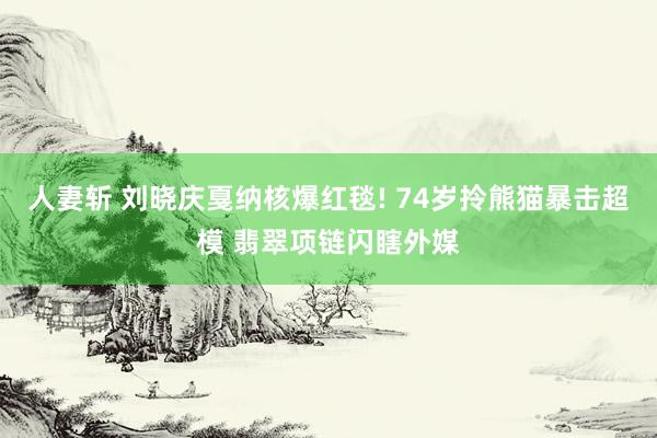 人妻斩 刘晓庆戛纳核爆红毯! 74岁拎熊猫暴击超模 翡翠项链闪瞎外媒