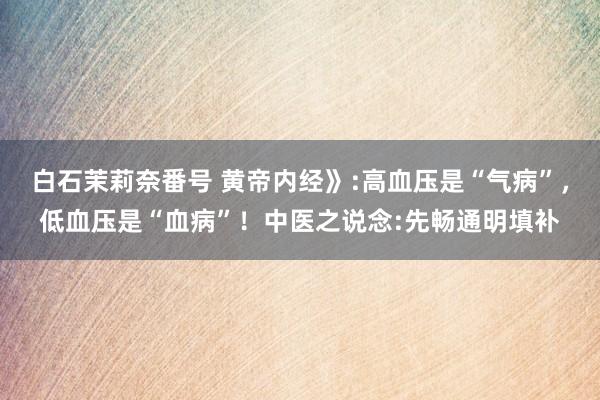 白石茉莉奈番号 黄帝内经》:高血压是“气病”，低血压是“血病”！中医之说念:先畅通明填补