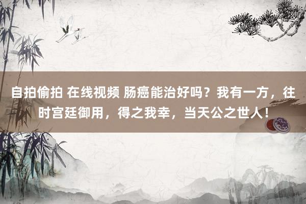 自拍偷拍 在线视频 肠癌能治好吗?我有一方,往时宫廷御用,得之我幸,当天公之世人!