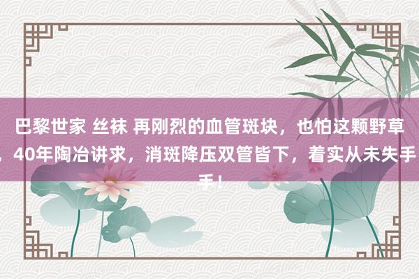 巴黎世家 丝袜 再刚烈的血管斑块，也怕这颗野草，40年陶冶讲求，消斑降压双管皆下，着实从未失手！