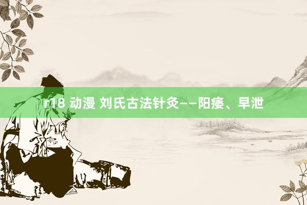 r18 动漫 刘氏古法针灸——阳痿、早泄
