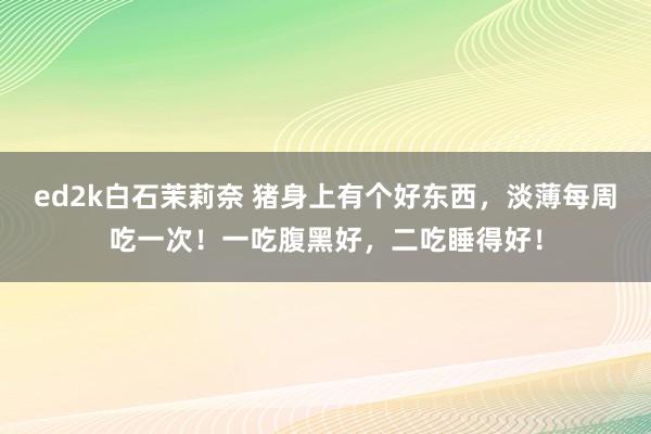 ed2k白石茉莉奈 猪身上有个好东西，淡薄每周吃一次！一吃腹黑好，二吃睡得好！