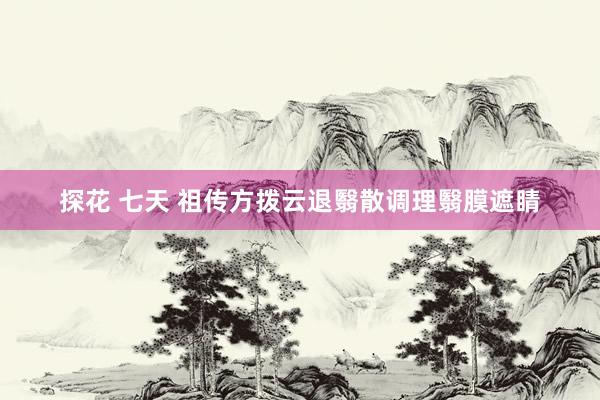 探花 七天 祖传方拨云退翳散调理翳膜遮睛